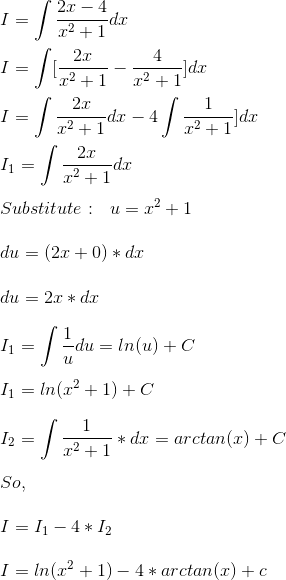 \\ I = \int \frac{2x - 4}{x^2 + 1}dx \\ \\ I = \int [\frac{2x}{x^2 + 1} - \frac{4}{x^2 + 1}]dx \\ \\ I = \int \frac{2x}{x^2 + 1} dx - 4 \int \frac{1}{x^2 + 1}]dx \\ \\ I_1 = \int \frac{2x}{x^2+ 1}dx \\ \\ Substitute: \ \ u = x^2 + 1 \\ \\ du = (2x + 0)*dx \\ \\ du = 2x*dx \\ \\ I_1 = \int \frac{1}{u}du = ln (u) + C \\ \\ I_1 = ln (x^2 + 1) + C \\ \\ I_2 = \int \frac{1}{x^2 + 1}*dx = arctan (x) + C \\ \\ So, \\ \\ I = I_1 - 4*I_2 \\ \\ I = ln (x^2 + 1) - 4*arctan (x) + c \\