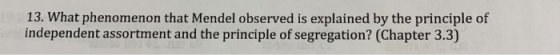 13. What phenomenon that Mendel observed is explained by the principle of independent assortment and the principle of segregation? (Chapter 3.3)