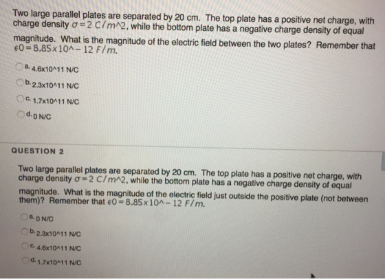 Two large parallel plates are separated by 20 cm. The top plate has a positive net charge, with charge density σ= 2 C/m^2, while the bottom plate has a negative charge density of equal magnitude. What is the magnitude of the electric field between the two plates? Remember that eO= 8.85x10^-12 F/m. a. 4.6x10A11 N/C 2.3x10411 N/C c. 1.7x10A11 N/C O b. d ON/C QUESTION 2 Two large parallel plates are separated by 20 cm. The top plate has a positive net charge, with charge density σ= 2 C/m^2, while the bottom plate has a negative charge density of equal magnitude. Wnat is the magnitude o the cric feld ust outside the posilive plate (not between them)? Remember that eO = 8.85 x 10^-12 F/ m. a O N/C Ob. 2.3x10011 N/C O c C. 4.6x10411 N/C Od. 1.7x10A11 N/C