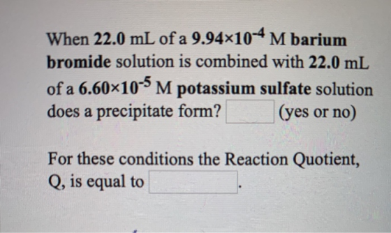 When 22.0 mL of a 9.94x10-4 M barium bromide solution is combined with 22.0 mL of a 6.60x10-5 M potassium sulfate solution do