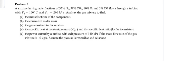 Problem 1 A mixture having mole fractions of 37% N,, 50% CO,,10% 0, and 3% CO flows through a turbine with T, - 100°C and P,