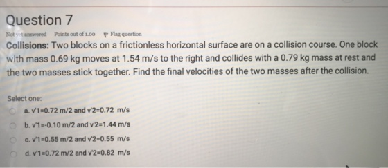 Question7 Not yet answered Points out of 1.00 P Flag question Collisions: Two blocks on a frictionless horizontal surface are on a collision course. One block with mass 0.69 kg moves at 1.54 m/s to the right and collides with a 0.79 kg mass at rest and the two masses stick together. Find the final velocities of the two masses after the collision. Select one: a. v1-0.72 m/2 and v2-0.72 m/s b. v1--0.10 m/2 and v2-1.44 m/s c. v1-0.55 m/2 and v2-0.55 m/s d. v1-0.72 m/2 and v2-0.82 m/s