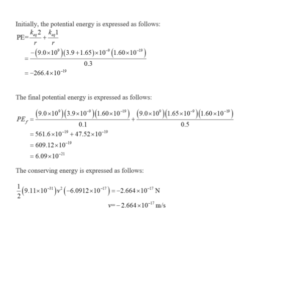 Initially, the potential energy is expressed as follows: 7 -(9.0x10)(3.9+1.65)x10 (1.60x10-9) 0.3 -266.4 10-19 The final potential energy is expressed as follows (9.0 x10,)(3.9x10)(1.60x10-19) . (9.0x109)(1.65x10-9)(1.60×10-19) PE,- 0.1 0.5 561.6x10-19 +47.52x 10-19 609.12x10-19 = 6.09 × 10-21 The conserving energy is expressed as follows: 9.11x10)(-6.0912x1)-2664x10-N y-2.664x10m/s