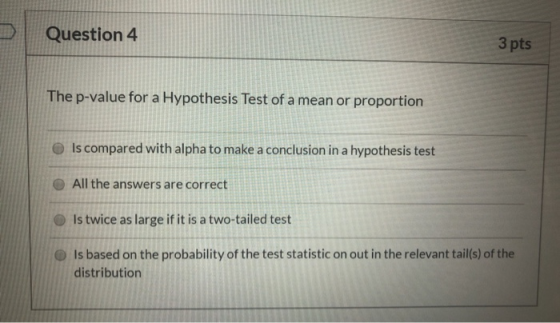 Question 4 3 pts The p-value for a Hypothesis Test of a mean or proportion Is compared with alpha to make a conclusion in a h