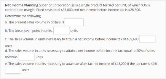 Net Income Planning Superior Corporation sells a single product for $60 per unit, of which $36 is contribution margin. Fixed costs total $36,000 and net income before income tax is $28,800 Determine the following a. The present sales volume in dollars. $ b. The break-even point in units. units c. The sales volume in units necessary to attain a net income before income tax of $39,600 units d. The sales volume in units necessary to attain a net income before income tax equal to 20% of sales revenue. e. The sales volume in units necessary to attain an after-tax net income of $43,200 if the tax rate is 40% units units