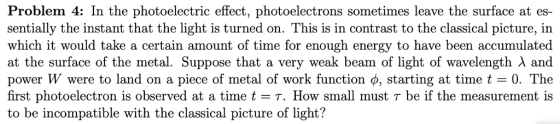 Problem 4: In the photoelectric effect, photoelectrons sometimes leave the surface at es- sentially the instant that the light is turned on. This is in contrast to the classical picture, in which it would take a certain amount of time for enough energy to have been accumulated at the surface of the metal. Suppose that a very weak beam of light of wavelength λ and power W were to land on a piece of metal of work function ф, starting at time t-0. The irst photoelectron 1s observed at a time tET. How small must T be if the measurement is to be incompatible with the classical picture of light?