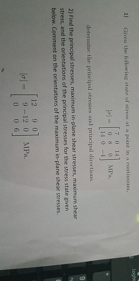 1) Given the following state of stress at a point in a continu 7 0 14 [a] =| 08 01 MPa, 14 04 determine the principal stresses and principal directions 2) Find the principal stresses, maximum in-plane shear stresses, maximum shear stress, and the orientations of the principal stresses for the stress state given below. Comment on the orientations of the maximum in-plane shear stresses 12 9 01 [o9 -12 0 MPa. 0 0 6 2