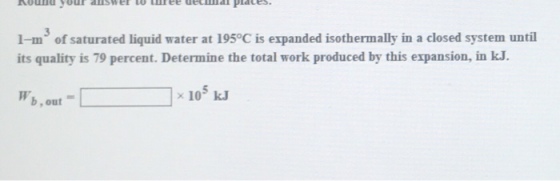 1-m3 of saturated liquid water at 195°C is expanded isothermally in a closed system until its quality is 79 percent. Determine the total work produced by this expansion, in kJ. 105 KJ b,out