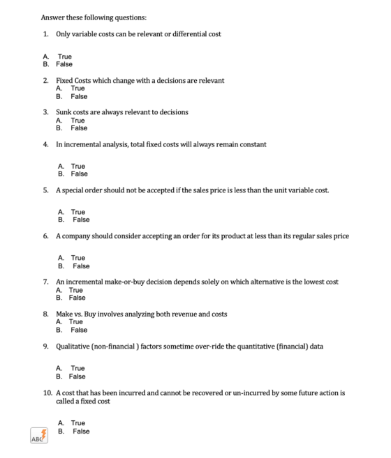 Answer these following questions: 1. Only variable costs can be relevant or differential cost A. True B. False 2. Fixed Costs