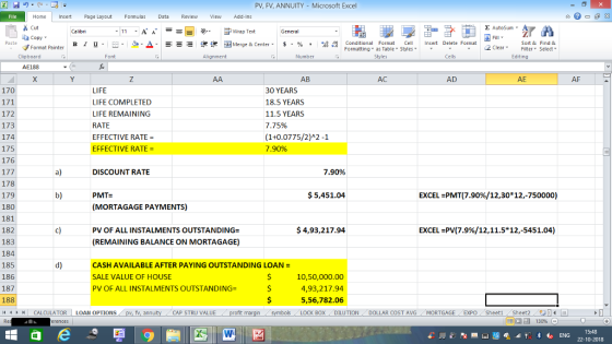 PV, FV, ANNUITY Microsoft Excel Home nert Page Layout Formulas Data Review View dd-Ins s Cut ta copy. Σ AutoSum ー E ゴWrap Text B า 프 . Ej-., Δ. : rーー 逻锂函Merge & Center. $, % , 弼,8 conditional Format . Cell Insert Delete Format Sort &Find & Format Painter Formatting as Table Styles2 Clear Clipboard Alignment Number Cells Edting AE188 AB AC AD AE AF LIFE LIFE COMPLETED LIFE REMAINING RATE EFFECTIVE RATE EFFECTIVE RATE- 170 172 173 174 175 176 30 YEARS 18.5 YEARS 11.5 YEARS 7 75% (1+0.0775/2)A2-1 7.90% DISCOUNT RATE 7.90% 178 179 180 181 182 183 184 185 186 187 188 b) $5,451.04 EXCEL-PMT(7.90%/12,30* 12,-750000) PMT= (MORTAGAGE PAYMENTS) c) PV OF ALL INSTALMENTS OUTSTANDING= $ 4,93,217.94 EXCEL-PV(7.9%/12, 11.5* 12,-5451.04) (REMAINING BALANCE ON MORTAGAGE) d) CASH AVAILABLE AFTER PAYING OUTSTANDING LOAN = SALE VALUE OF HOUSE PV OF ALL INSTALMENTS OUTSTANDING- 10,50,000.00 4,93,217.94 5,56,782.06 BOX CALCULATOR | LOAN OPTIONS fv. ann CAP STRU VALUE DILUTION. DOLLAR COST AVG MORTGAGE / EXPO Sheet1 . Sheet2. 一시 130% - 福 22-10-2018