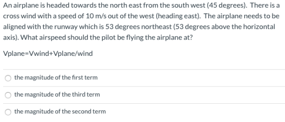 An airplane is headed towards the north east from the south west (45 degrees). There is a cross wind with a speed of 10 m/s o