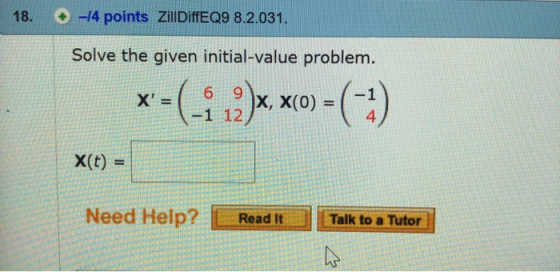 18. + 14 points ZillDiffEQ9 8.2.031. Solve the given initial-value problem. 6 9 )X, X(0)=( x1 12/ 4 x(t) = Need Help? ReadTal