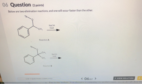 06 Question (2 points) Below are two elimination reactions, and one will occur faster than the other NaOH heat Reaction A H NaoH NaOH heat CH Reaction B 50f7 QUESTION S COMPLETED VIEW SOLUTION /07