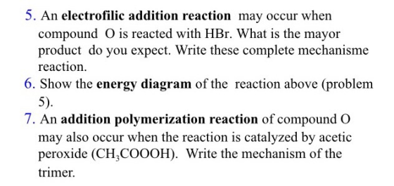 5. An electrofilic addition reaction may occur when compound O is reacted with HBr. What is the mayor product do you expect.