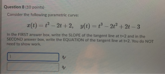Question 8 (10 points) Consider the following parametric curve: æ(t) = ť- 2t+2, y(t) = ť- 2+ + 2t - 3 In the FIRST answer box