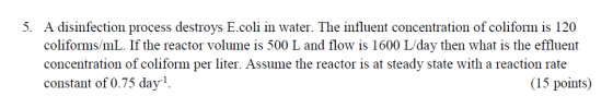 5. A disinfection process destroys E.coli in water. The influent concentration of coliform is 120 coliforms/mL. If the reacto