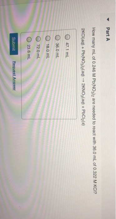 Part A How many mL of 0.246 M Pb(NO3)2 are needed to react with 36.0 mL of 0.322 M KCI? 2KCl(aq)+Pb(NO3)2(aq) 2KNO3(aq)+PbCl2