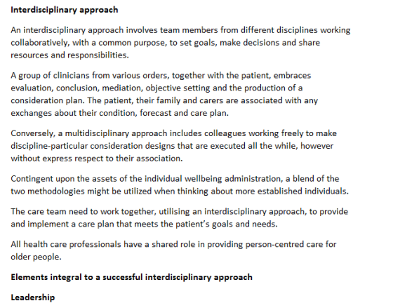 Interdisciplinary approach An interdisciplinary approach involves team members from different disciplines working collaboratively, with a common purpose, to set goals, make decisions and share resources and responsibilities. A group of clinicians from various orders, together with the patient, embraces evaluation, conclusion, mediation, objective setting and the production of a consideration plan. The patient, their family and carers are associated with any exchanges about their condition, forecast and care plan. Conversely, a multidisciplinary approach includes colleagues working freely to make discipline-particular consideration designs that are executed all the while, however without express respect to their association. Contingent upon the assets of the individual wellbeing administration, a blend of the two methodologies might be utilized when thinking about more established individuals The care team need to work together, utilising an interdisciplinary approach, to provide and implement a care plan that meets the patients goals and needs. All health care professionals have a shared role in providing person-centred care for older people. Elements integral to a successful interdisciplinary approach Leadership