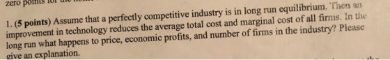 1. (5 points) Assume that a perfectly competitive industry is in long run equilibrium. Then an improvement in technology redu