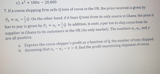c). x 100x 20,000 7. If a cocoa shipping firm sells Q tons of cocoa in the UK, the price received is given by PE-al-1Q 0n the other hand, if it buys Q tons from its only source in Ghana, the price it has to pay is given by Pc -a Q. In addition, it costs y per ton to ship cocoa from its supplier in Ghana to its customers in the UK (its only market). The numbers ar, a2, and y are all positive. a. Express the cocoa shippers profit as a function of Q, the number of tons shipped. b. Assuming that a - a2 y 0, find the profit-maximizing shipment of cocoa.