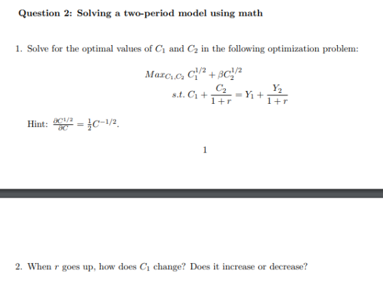 Question 2: Solving a two-period model using math 1. Solve for the optimal values of Ci and C2 in the following optimization problem C2 1+r Y2 Hint: 0C1/2=3c-1/2 2. When r goes up, how does C1 change? Does it increase or decrease?