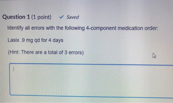 Question 1 (1 point) ﹀ Saved Identify all errors with the following 4-component medication order: Lasix .9 mg qd for 4 days (
