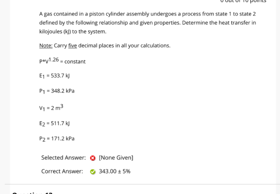 A gas contained in a piston cylinder assembly undergoes a process from state 1 to state 2 defined by the following relationship and given properties. Determine the heat transfer in kilojoules (k) to the system. Note: Carry five decimal places in all your calculations. pV1.26 = constant E1 533.7 kj P1 348.2 kPa V1 2 m3 E2 511.7 kj P2 171.2 kPa Selected Answer: [None Given] Correct Answer: 343.00 ± 5%