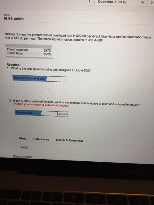 Question 3 (of 6) value 16.66 points Mickley Companys predetermined overhead rate is $22.00 per direct labor-hour and its direct labor wage rate is $15.00 per hour. The folliowing information pertains to Job A-500: Direct materials Direct labor $270 $225 Required 1. What is the total manufacturing cost assigned to Job A-500? manufacturing cost 2. If Job A-500 consists of 40 units, what is the average cost assigned to each unit included in the job? (Round your answer to 2 decimal places) per unit Hints References eBook& Resources Hint#1 Check my work