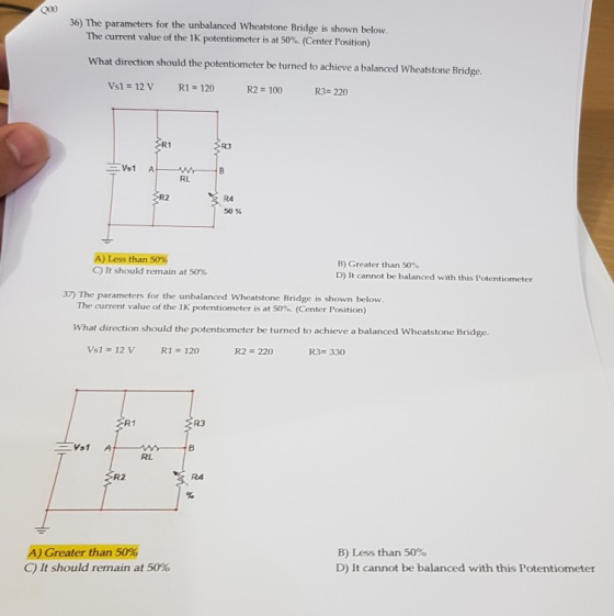 36) The parameters for the unbalanced Wheatstone Bridge is shown below. The current value of the 1K potentiometer is at 50%. (Center Position) What direction should the potentiometer be turned to achieve a balanced Wheatstone Bridge Vsl 12 V R1 120 R2=100 R3- 220 R3 RL R2 R4 50% A)Less than 50% C) It should remain at 50% B) Greater than 50% D) It cannot be balanced with this Potentiometer 37) The parameters for the unbalanced Wheatstone Bridge is shown below. The current value of the 1K potentiometer is at 50%. (Center Position) What direction should the potentiometer be turned to achieve a balanced Wheatstone Bridge. Vs1 12 V R1 120 R2 220 R3# 330 R1 R3 RL SR2 R4 A) Greater than 50% C) It should remain at 50% B) Less than 50% D) It cannot be balanced with this Potentiometer