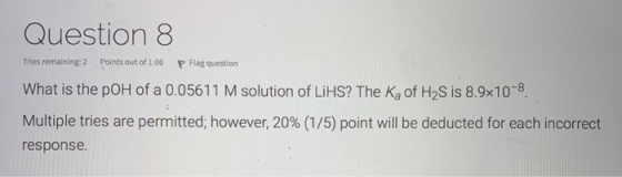 Question 8 Tries remaining: 2 Points out of 1.00 P Flag question What is the poH of a 0.05611 M solution of LiHS? The Ką of H
