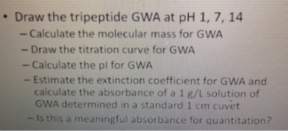 . Draw the tripeptide GWA at pH 1.7, 14 - Calculate the molecular mass for GWA - Draw the titration curve for GWA - Calculate the pl for GWA Estimate the extinction coefficient for GWA and calculate the absorbance of a 1 g/L solution of GWA determined in a standard 1 cm cuvet Is this a meaningful absorbance for quantitation?