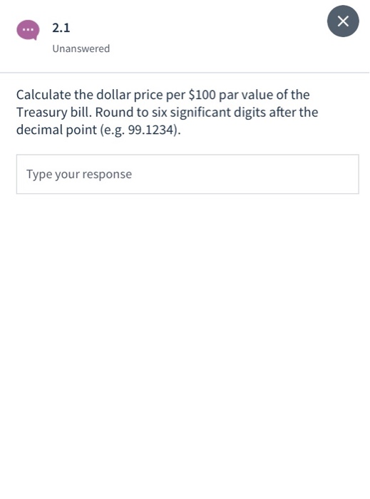 2.1 Unanswered Calculate the dollar price per $100 par value of the Treasury bill. Round to six significant digits after the