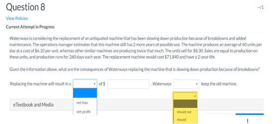 Question 8 --/1 View Policies Current Attempt in Progress Waterways is considering the replacement of an antiquated machine t