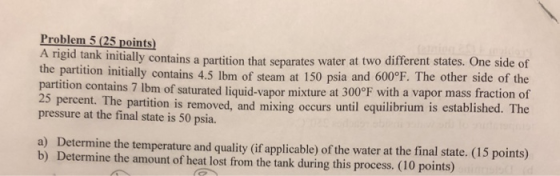 Problem 5(25 points) A rigid tank initially contains a partition that separates water at two different states. One side of the partition initially contains 4.5 lbm of steam at 150 psia and 600°F. The other side of the partition contains 7 lbm of saturated liquid 25 percent. The pressure at the final state is 50 psia. -vapor mixture at 300°F with a vapor mass fraction of partition is removed, and mixing occurs until equilibrium is established. The a) b) Determine the temperature and quality (if applicable) of the water at the final state. (15 points) Determine the amount of heat lost from the tank during this process. (10 points)