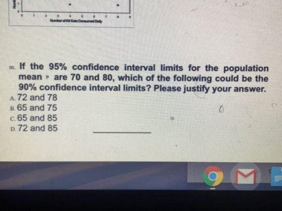 m. If the 95% confidence interval limits for the population mean are 70 and 80, which of the following could be the 90% confidence interval limits? Please justify your answer. A. 72 and 78 B.65 and 75 c. 65 and 85 D.72 and 85