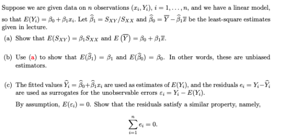 Suppose we are given data on n observations (zi, Y4), i-1, . . . , n, and we have a linear model so that E(X)-β0+B1zi. Let A-SXY/SXX and A-Y-Aī be the least-square estimates given in lecture. (a) Show that E(Sxy)-ASxx and E(Y)-A +AF (b) Use (a) to show that E(BB and E(B)In other words, these are unbiased estimators (c) The fitted values Yi-A+Azi are used as estimates of %), and the residuals e,-x-Y; are used as surrogates for the unobservable errors E,-Y-E(X). By assumption, E(.)-0. Show that the residuals satisfy a similar property, namely, -1