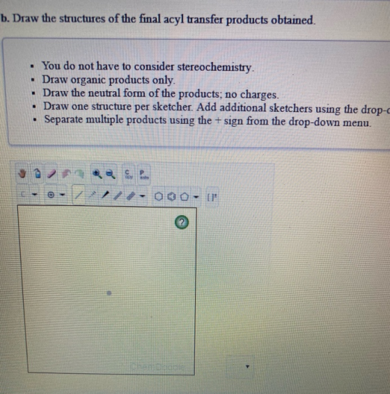 b. Draw the structures of the final acyl transfer products obtained. • You do not have to consider stereochemistry. Draw orga