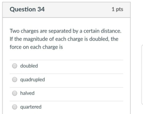 Question 34 1 pts Two charges are separated by a certain distance. If the magnitude of each charge is doubled, the force on each charge is O doubled O quadrupled halved O quartered