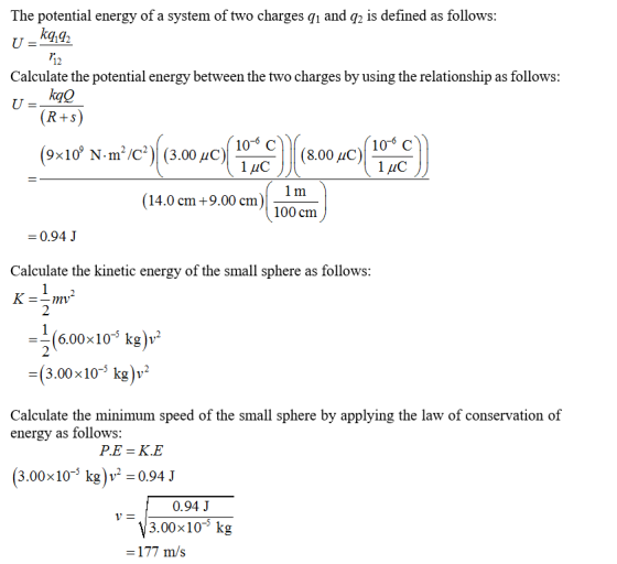 The potential energy of a system of two charges g1 and q is defined as follows: kq,g2 12 Calculate the potential energy between the two charges by using the relationship as follows 9x10 N m /C (3.00 HO) 10-6 C 1uC 106 C Лис 14.0 cm +9.00 cm 100 cm 0.94 J Calculate the kinetic energy of the small sphere as follows 2 6.00x103 kg)v* =(3.00×10-5 kg)1,2 Calculate the minimum speed of the small sphere by applying the law of conservation of energy as follows: (3.00x10- kg 0.94 J 0.94 J 3.00x105 kg