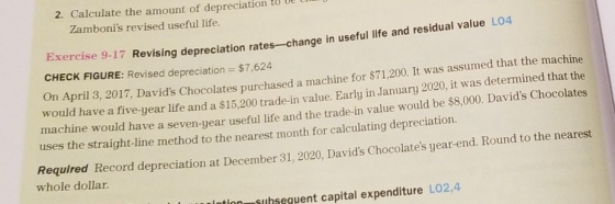 2. Calculate the amount of depreciation to Ue Zambonis revised useful life. Exercise 9-17 Revising depreciation rates-change in useful life and residual value LO4 CHECK FIGURE: Revised depreciation = $7,624 n April 3, 2017, Davids Chocolates purchased a machine for $71,200. It was assumed that the machine would have a five-year life and a $15,200 trade-in value. Early in January 2020, it was determined that the achine would have a seven-year useful life and the trade-in value would be $8,000. Davids Chocolates uses the straight-line method to the nearest month for calculating depreciation. Record depreciation at December 31, 2020, Davids Chocolates year-end. Round to the nearest whole dollar. uhsequent capital expenditure LO2,4
