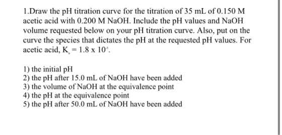 1.Draw the pH titration curve for the titration of 35 mL of 0.150 M acetic acid with 0.200 M NaOH. Include the pH values and