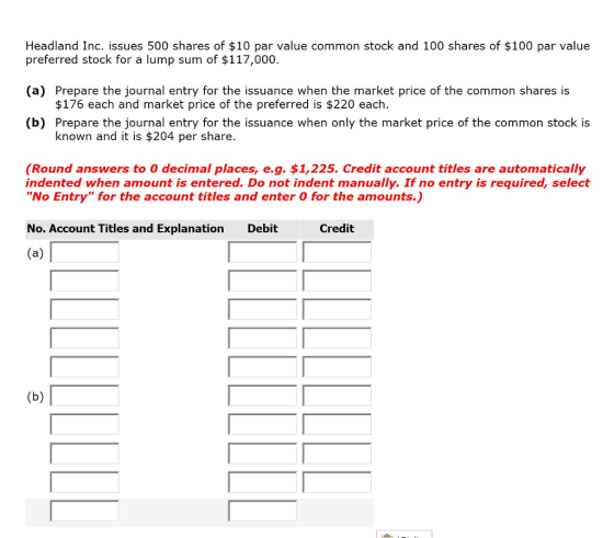 Headland Inc. issues 500 shares of $10 par value common stock and 100 shares of $100 par value preferred stock for a lump sum of $117,000. (a) Prepare the journal entry for the issuance when the market price of the common shares is (b) Prepare the journal entry for the issuance when only the market price of the common stock is $176 each and market price of the preferred is $220 each. known and it is $204 per share. (Round answers to 0 decimal places, e.g. $1,225. Credit account titles are automatically indented when amount is entered. Do not indent manually. If no entry is required, select No Entry for the account titles and enter O for the amounts.) No. Account Titles and Explanation Debit Credit