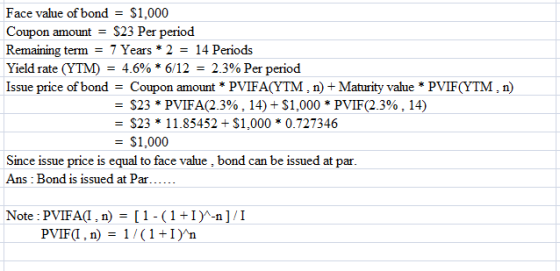 Face value of bond $1,000 Coupon amount- S23 Per period Remaining term = 7 Years * 2 = 14 Periods Yield rate (YTM) = 4.6% *612 = 2.3% Per period Issue price of bondCoupon amount PVIFA(YTM, n)+ Maturity value PVIF(YTM,n) $23 * PVIFA(2.3%. 14) + $1,000 * PVIF(2.3%. 14) -S23 11.85452 S1,0000.727346 $1,000 Since issue price is equal to face value , bond can be issued at par Ans:Bond is issued at Par Note: PVIFA,n)[1-1I -n]/I PVIF(I , n)= 1/(1+1)/ n