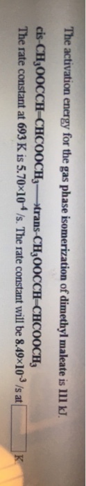 The activation energy for the gas phase isomerization of dimethyl maleate is 111 kJ. cis-CH 00CCH-CHCOOCH trans-CH,OOCCH CHCOOCH The rate constant at 693 K is 5.70 10 /s. The rate constant will be 8.49 103 /s at