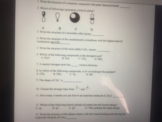 1. Write the structure of a nonpolar compound with polar chemical bonds 2. Which of followings represents a hybrid orbital? 3. Write the structure of a secondary alkyl group 4. the structure of the unsubstituted cycloalkane with the highest heat of combustion per CH2 5. Write the structure of the most stable C5H12 isomer 6. Which of the following compounds isthe strongest acid? A H20 B. H2S C. CH4 D. NH3 7. A neutral nitrogen atom has valence electrons compounds, is 6+ on hydrogen the greatest? A. CHI B. NH C. H2 D. HF 9. The shape of CH is 10 choose the stronger base from and 11. How many bonds you can find in an acetylene molecule (C2H2? 12. Which of the following hybrid orbitals of carbon has the lowest erergy? A. sp B. sp C. sp D. They possess the same energy. 13. Write the structure of the alkane isomer with the lowest boiling point having the molecular formula C4H10