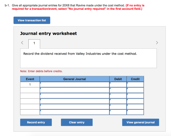 b-1. Give all appropriate journal entries for 20X8 that Ravine made under the cost method. (If no entry is required for a transaction/event, select No journal entry required in the first account field.) View transaction list Journal entry worksheet Record the dividend received from Valley Industries under the cost method. Note: Enter debits before credits. Event General Journa Debit Credit Record entry Clear entry View general journal