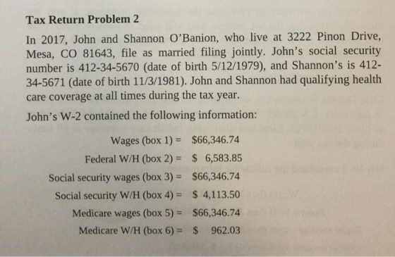 Tax Return Problem 2 In 2017, John and Shannon OBanion, who live at 3222 Pinon Drive, Mesa, CO 81643, file as married filing jointly. Johns social security number is 412-34-5670 (date of birth 5/12/1979), and Shannons is 412- 34-5671 (date of birth 11/3/1981). John and Shannon had qualifying health care coverage at all times during the tax year Johns W-2 contained the following information: Wages (box 1)$66,346.74 Federal W/H (box 2) S 6,583.85 Social security wages (box 3) $66,346.74 Social security W/H (box 4)$ 4,113.50 Medicare wages (box 5)$66,346.74 Medicare W/H (box 6)$ 962.03