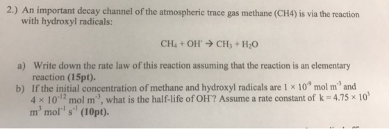 2.) An important decay channel of the atmospheric trace gas methane (CH4) is via the reaction with hydroxyl radicals: CH4 + OH → CH3 + H2O Write down the rate law of this reaction assuming that the reaction is an elementary reaction (15pt). a) b) If the initial concentration of methane and hydroxyl radicals are 1 x 10 mol m3 and 4 × 10-12 mol m-3, what is the half-life of OH? Assume a rate constant of k-475 × 103 m3 mol s (10pt).