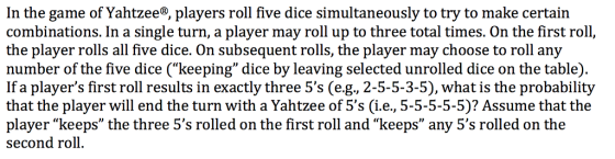 In the game of Yahtzee®, players roll five dice simultaneously to try to make certain combinations. In a single turn, a player may roll up to three total times. On the first roll, the player rolls all five dice. On subsequent rolls, the player may choose to roll any number of the five dice (keeping dice by leaving selected unrolled dice on the table). If a players first roll results in exactly three 5s (e.g., 2-5-5-3-5), what is the probability that the player will end the turn with a Yahtzee of 5s (i.e., 5-5-5-5-5)? Assume that the player keeps the three 5s rolled on the first roll and keeps any 5s rolled on the second roll.