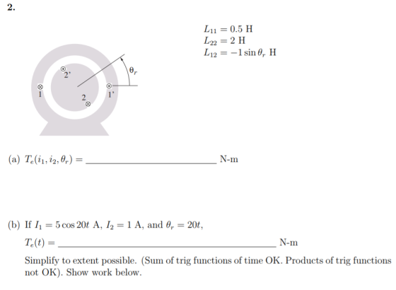 2. Lil 0.5 H し22 = 2 H L121 sin , H e, 2 (a) Tai, 12,6%) N-m (b) If 1,-5 cos 20t A, 1,-1 A, and θ,-20t, T.(t) N-m Simplify to extent possible. (Sum of trig functions of time OK. Products of trig functions not OK). Show work below.